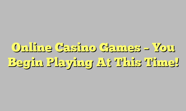 Online Casino Games – You Begin Playing At This Time!