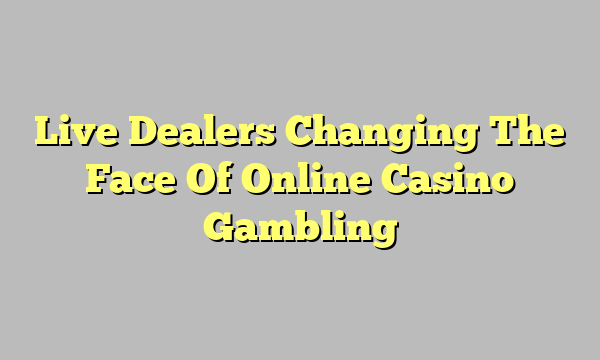 Live Dealers Changing The Face Of Online Casino Gambling