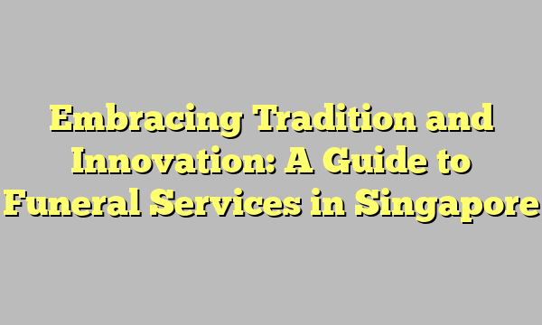 Embracing Tradition and Innovation: A Guide to Funeral Services in Singapore