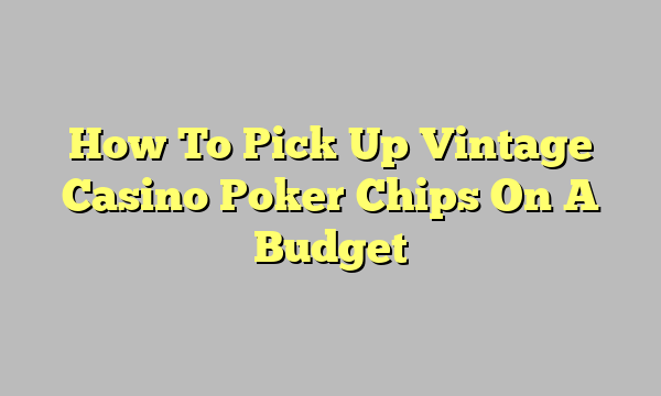 How To Pick Up Vintage Casino Poker Chips On A Budget