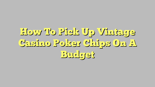 How To Pick Up Vintage Casino Poker Chips On A Budget