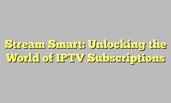 Stream Smart: Unlocking the World of IPTV Subscriptions