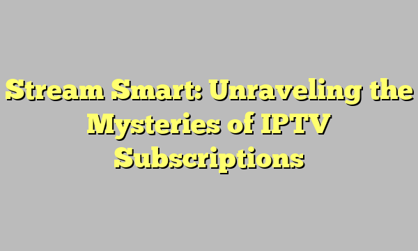 Stream Smart: Unraveling the Mysteries of IPTV Subscriptions