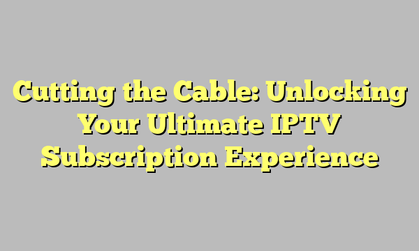 Cutting the Cable: Unlocking Your Ultimate IPTV Subscription Experience