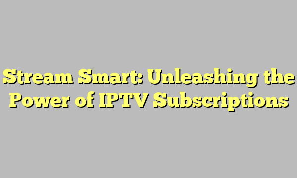 Stream Smart: Unleashing the Power of IPTV Subscriptions