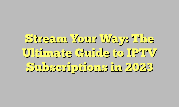 Stream Your Way: The Ultimate Guide to IPTV Subscriptions in 2023